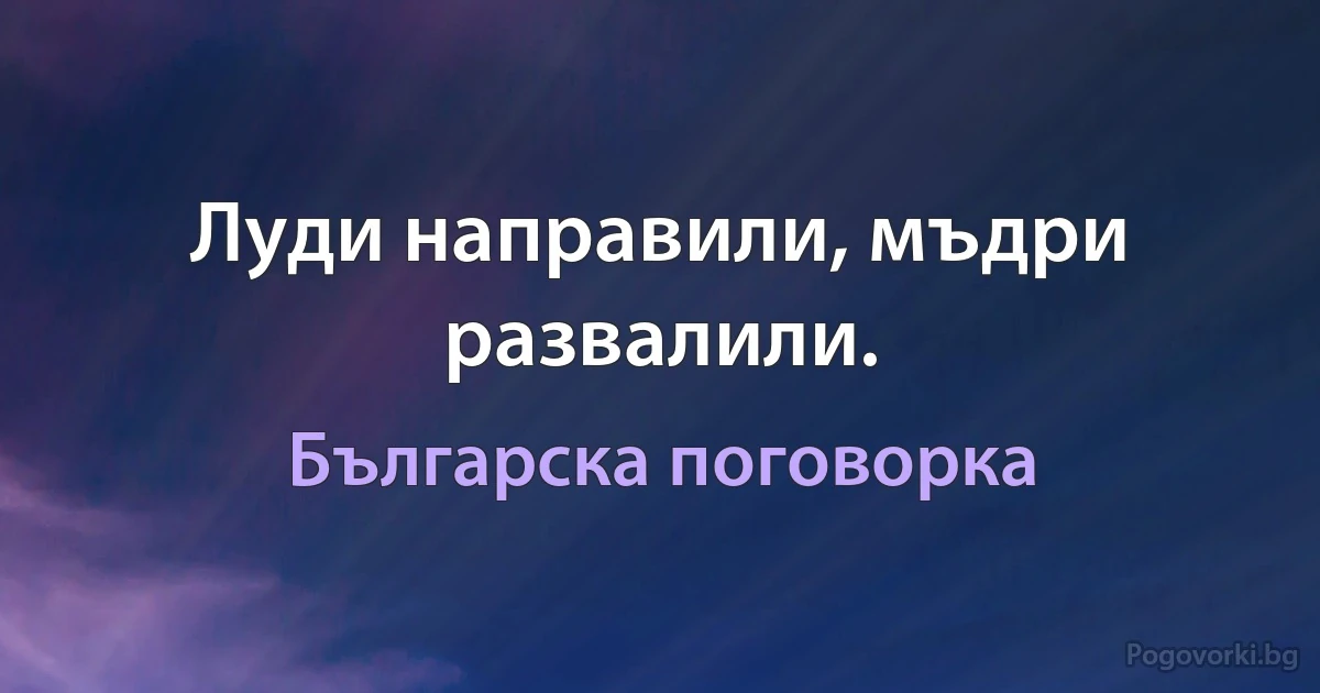 Луди направили, мъдри развалили. (Българска поговорка)