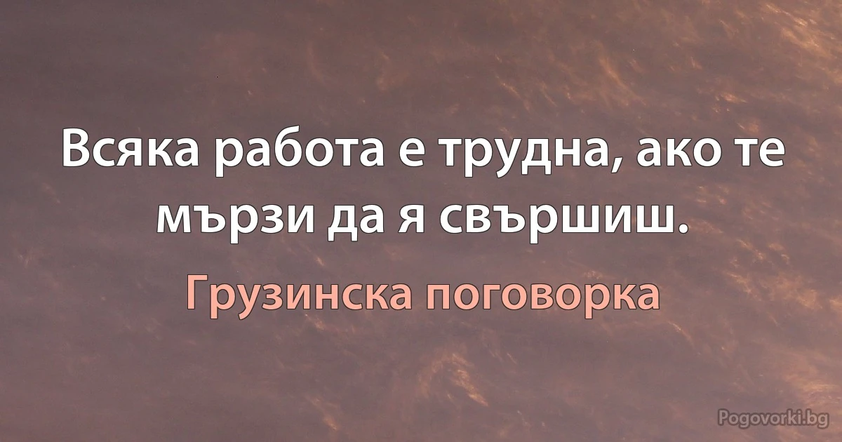 Всяка работа е трудна, ако те мързи да я свършиш. (Грузинска поговорка)