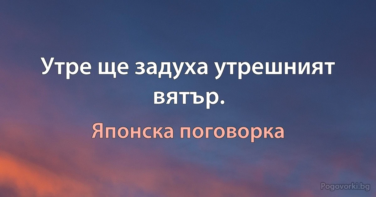 Утре ще задуха утрешният вятър. (Японска поговорка)