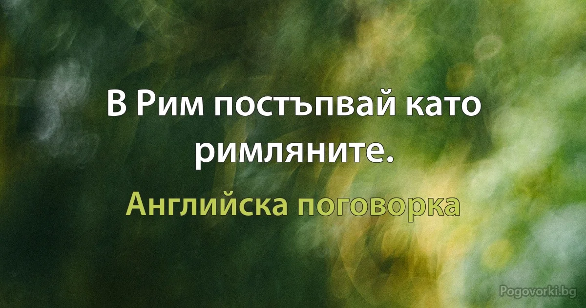 В Рим постъпвай като римляните. (Английска поговорка)