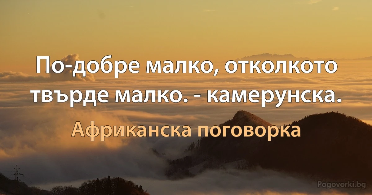 По-добре малко, отколкото твърде малко. - камерунска. (Африканска поговорка)