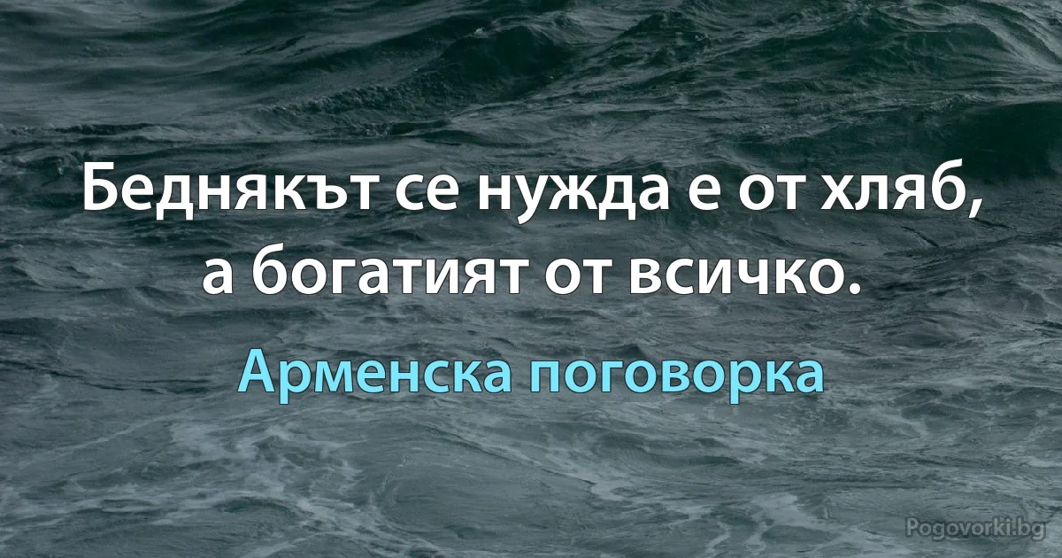 Беднякът се нужда е от хляб, а богатият от всичко. (Арменска поговорка)