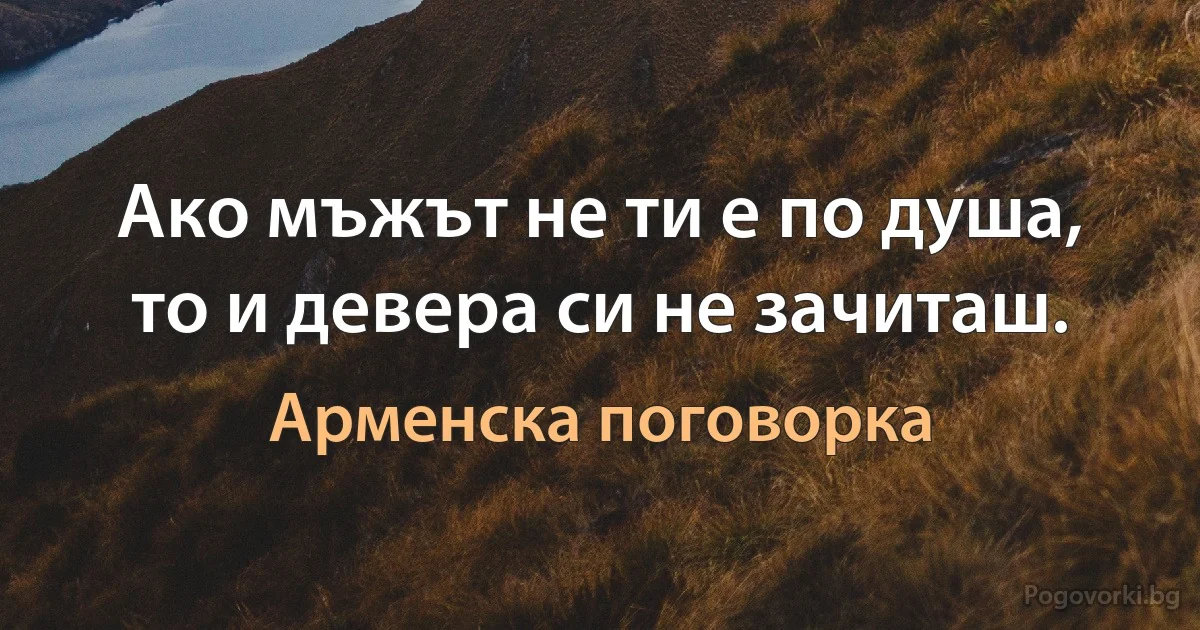 Ако мъжът не ти е по душа, то и девера си не зачиташ. (Арменска поговорка)