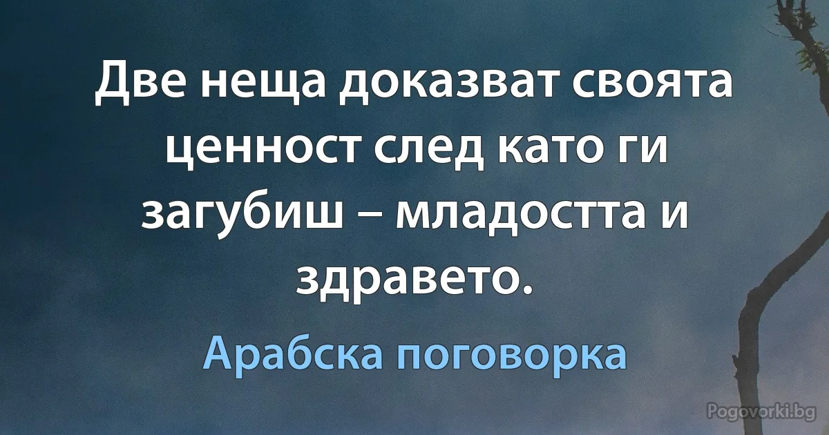 Две неща доказват своята ценност след като ги загубиш – младостта и здравето. (Арабска поговорка)