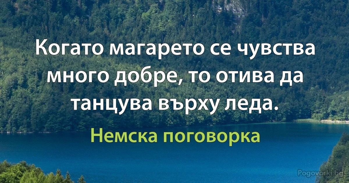 Когато магарето се чувства много добре, то отива да танцува върху леда. (Немска поговорка)