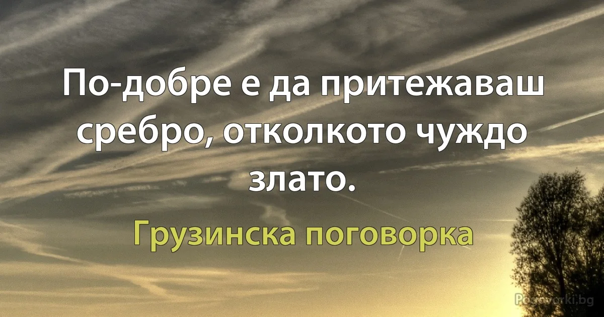 По-добре е да притежаваш сребро, отколкото чуждо злато. (Грузинска поговорка)