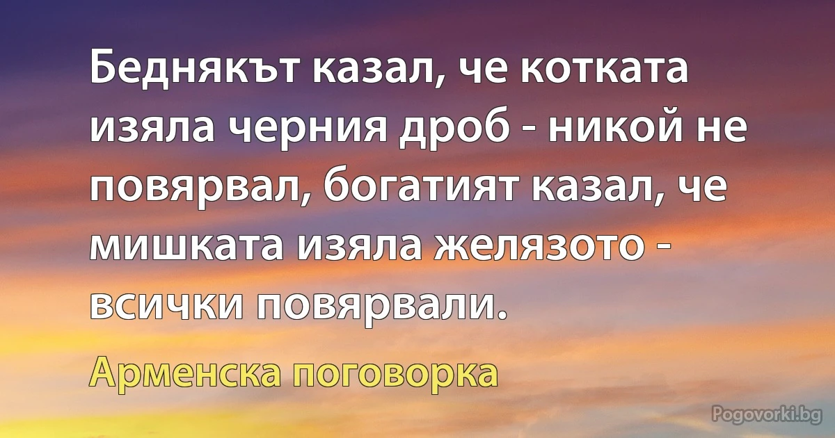 Беднякът казал, че котката изяла черния дроб - никой не повярвал, богатият казал, че мишката изяла желязото - всички повярвали. (Арменска поговорка)