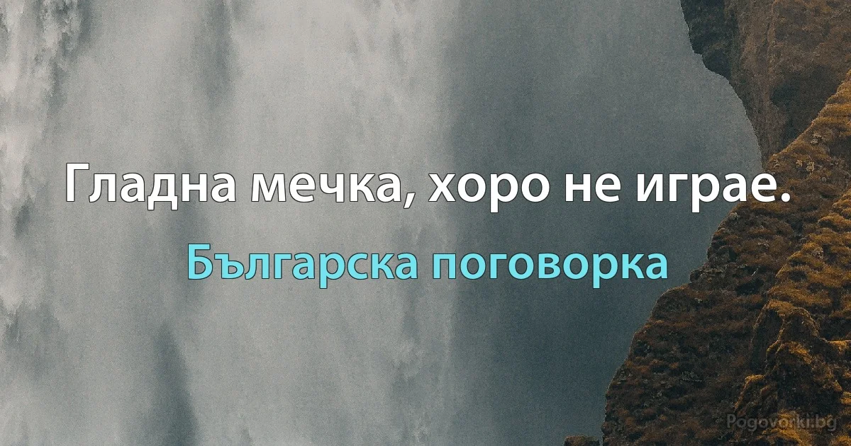 Гладна мечка, хоро не играе. (Българска поговорка)