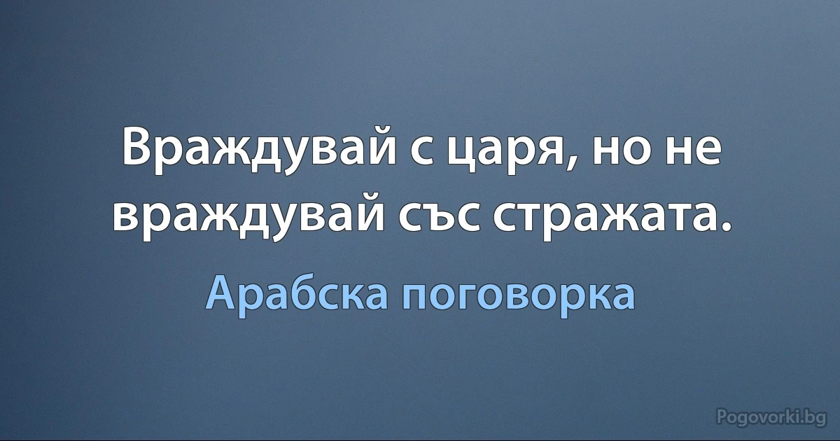 Враждувай с царя, но не враждувай със стражата. (Арабска поговорка)