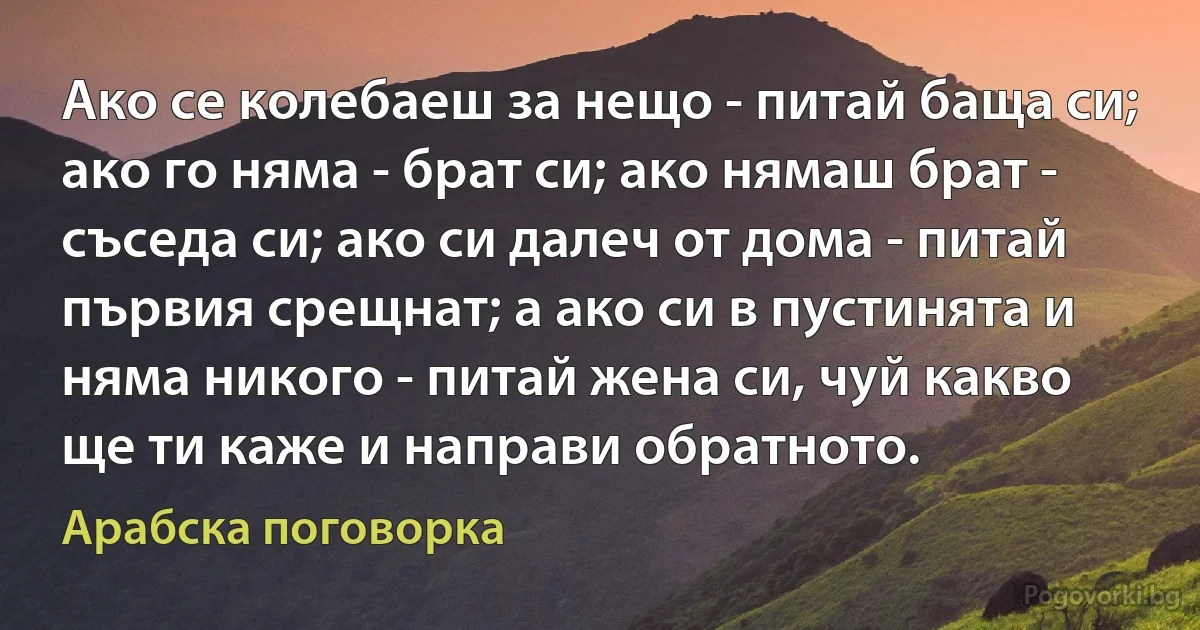 Ако се колебаеш за нещо - питай баща си; ако го няма - брат си; ако нямаш брат - съседа си; ако си далеч от дома - питай първия срещнат; а ако си в пустинята и няма никого - питай жена си, чуй какво ще ти каже и направи обратното. (Арабска поговорка)