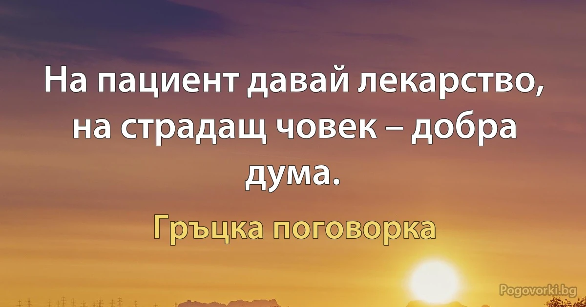 На пациент давай лекарство, на страдащ човек – добра дума. (Гръцка поговорка)