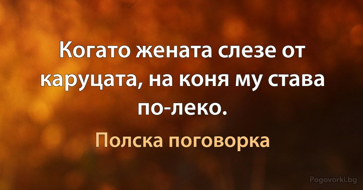 Когато жената слезе от каруцата, на коня му става по-леко. (Полска поговорка)