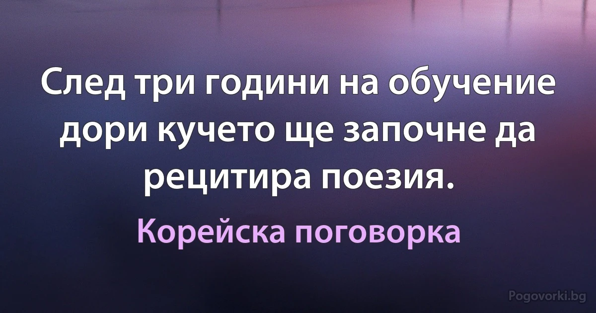 След три години на обучение дори кучето ще започне да рецитира поезия. (Корейска поговорка)