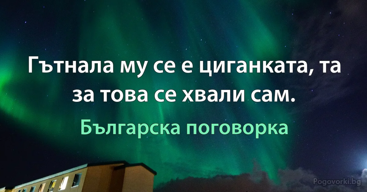 Гътнала му се е циганката, та за това се хвали сам. (Българска поговорка)