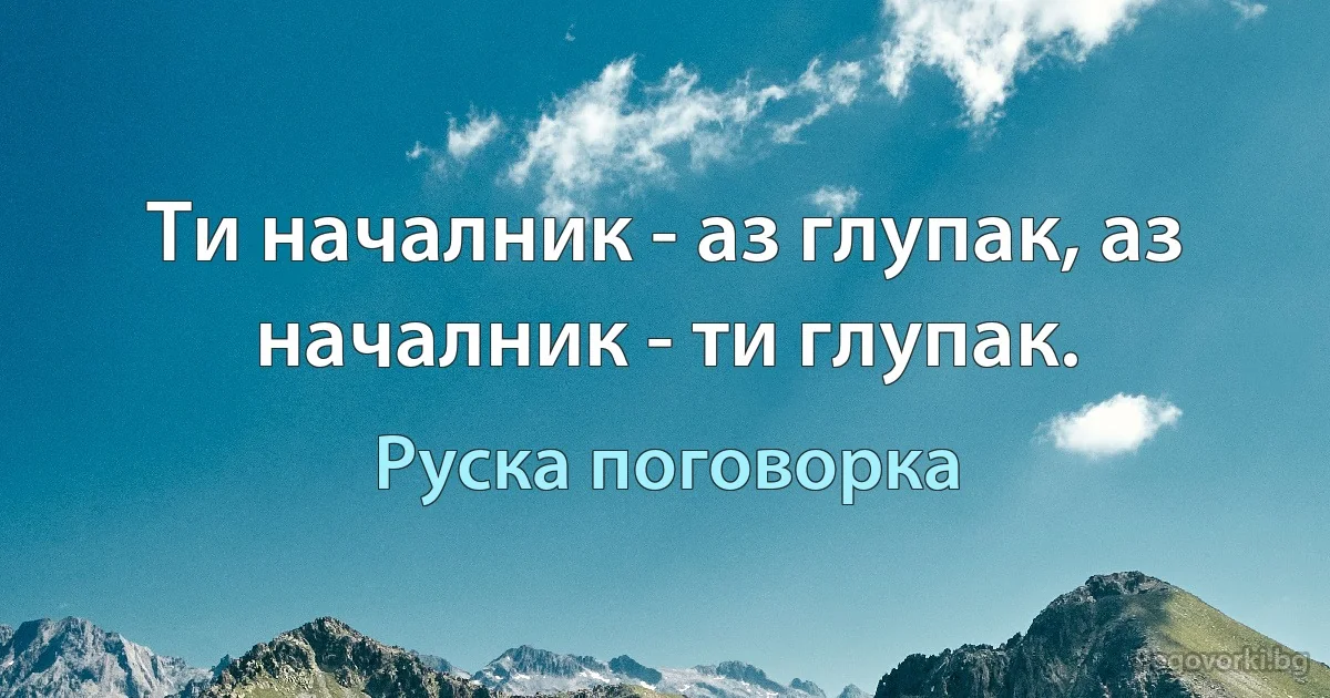 Ти началник - аз глупак, аз началник - ти глупак. (Руска поговорка)