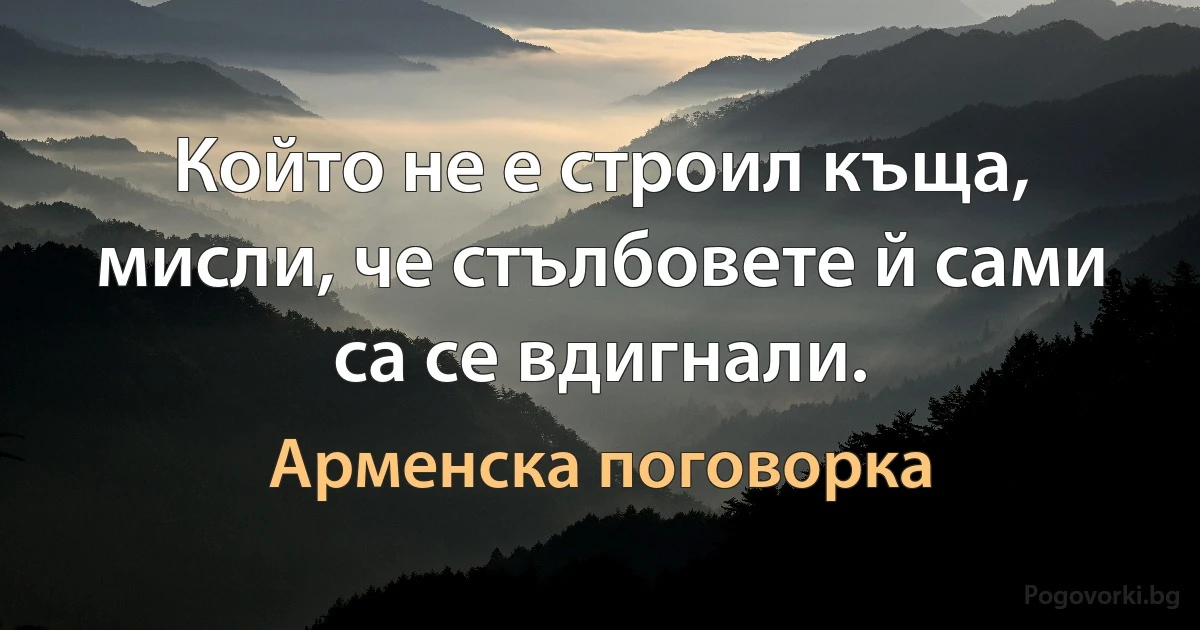 Който не е строил къща, мисли, че стълбовете й сами са се вдигнали. (Арменска поговорка)