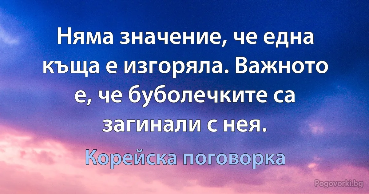Няма значение, че една къща е изгоряла. Важното е, че буболечките са загинали с нея. (Корейска поговорка)