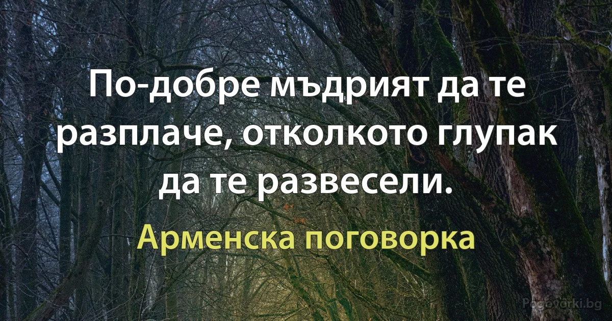 По-добре мъдрият да те разплаче, отколкото глупак да те развесели. (Арменска поговорка)