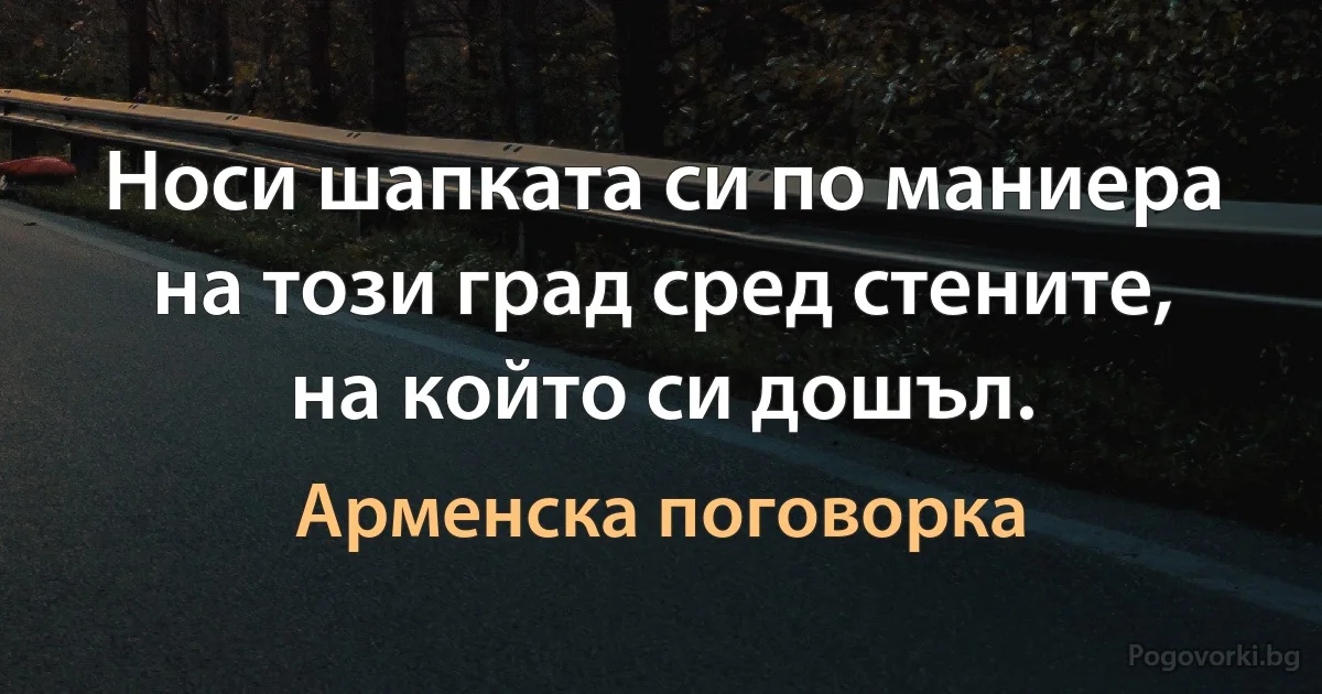 Носи шапката си по маниера на този град сред стените, на който си дошъл. (Арменска поговорка)