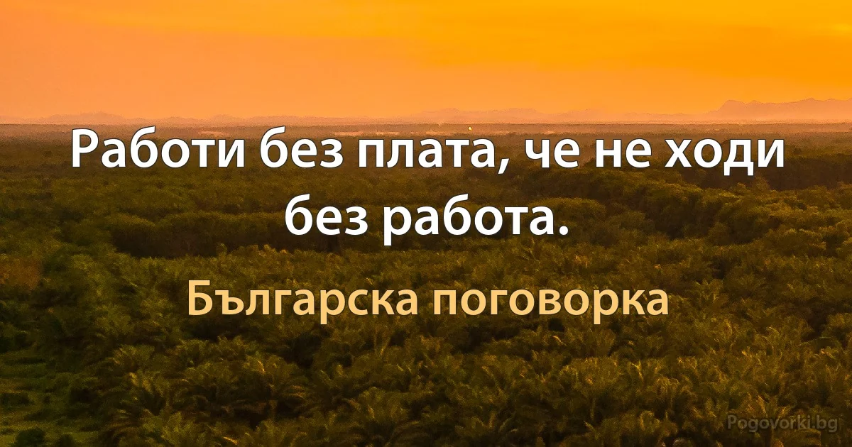 Работи без плата, че не ходи без работа. (Българска поговорка)