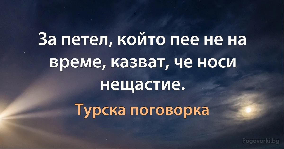 За петел, който пее не на време, казват, че носи нещастие. (Турска поговорка)