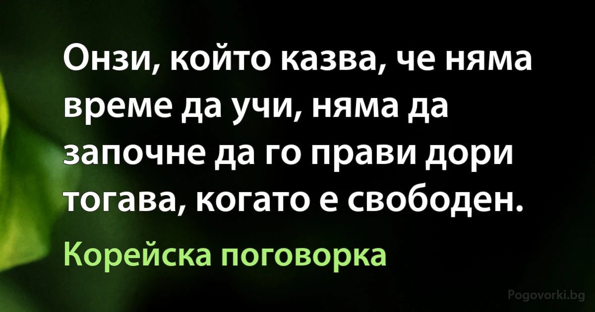 Онзи, който казва, че няма време да учи, няма да започне да го прави дори тогава, когато е свободен. (Корейска поговорка)