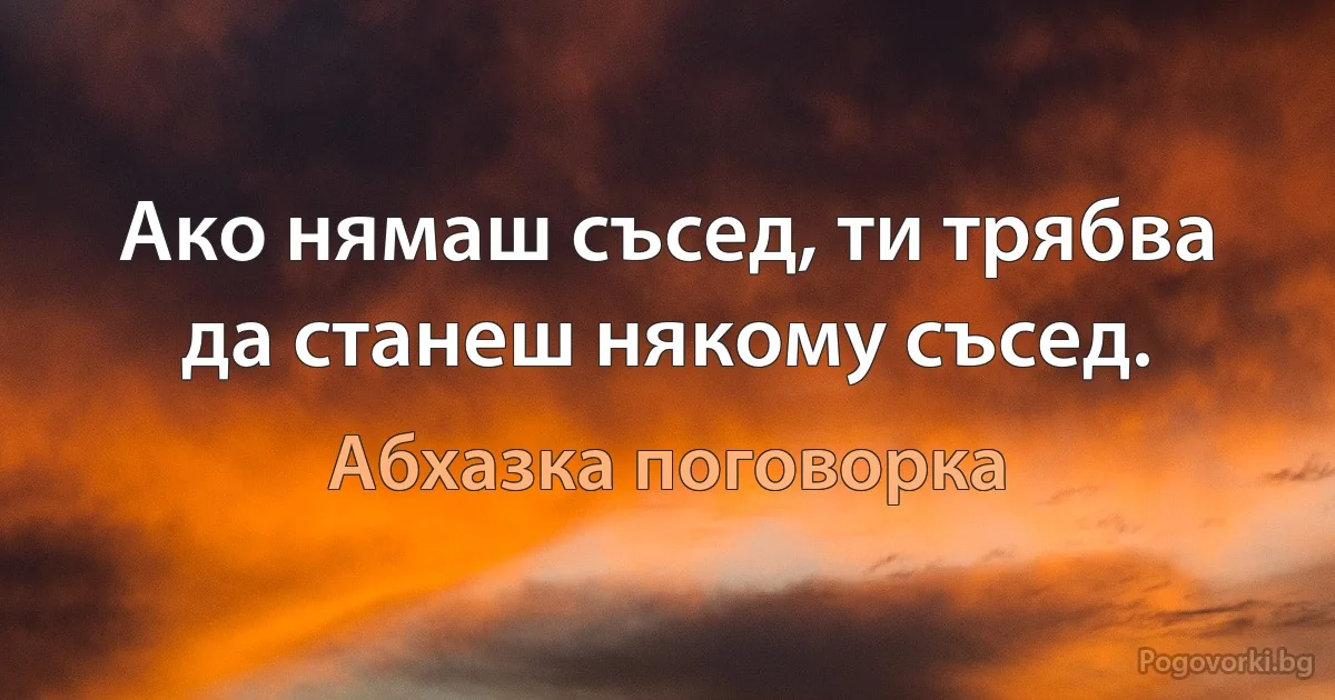 Ако нямаш съсед, ти трябва да станеш някому съсед. (Абхазка поговорка)