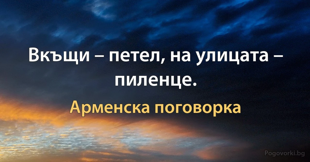 Вкъщи – петел, на улицата – пиленце. (Арменска поговорка)