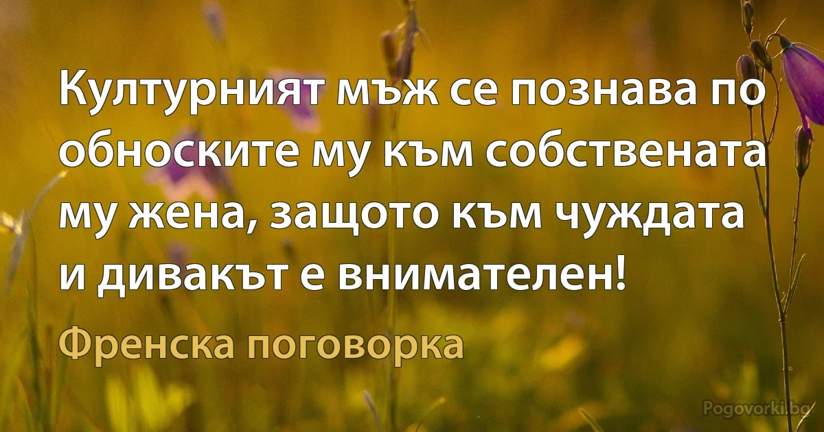 Културният мъж се познава по обноските му към собствената му жена, защото към чуждата и дивакът е внимателен! (Френска поговорка)