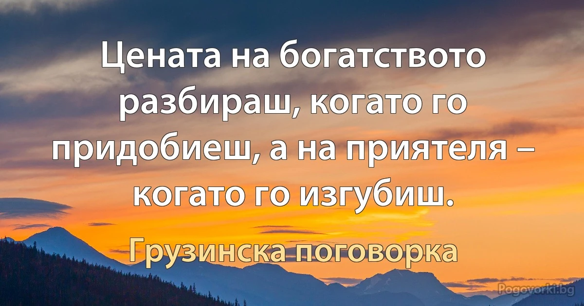 Цената на богатството разбираш, когато го придобиеш, а на приятеля – когато го изгубиш. (Грузинска поговорка)