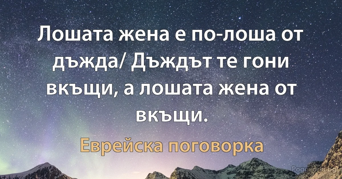 Лошата жена е по-лоша от дъжда/ Дъждът те гони вкъщи, а лошата жена от вкъщи. (Еврейска поговорка)
