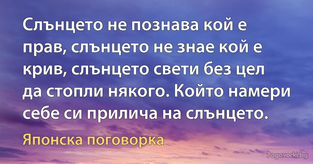 Слънцето не познава кой е прав, слънцето не знае кой е крив, слънцето свети без цел да стопли някого. Който намери себе си прилича на слънцето. (Японска поговорка)