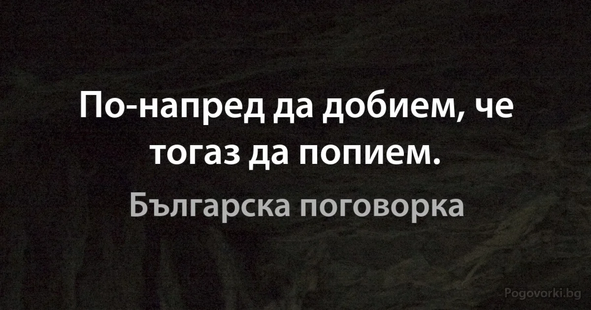 По-напред да добием, че тогаз да попием. (Българска поговорка)