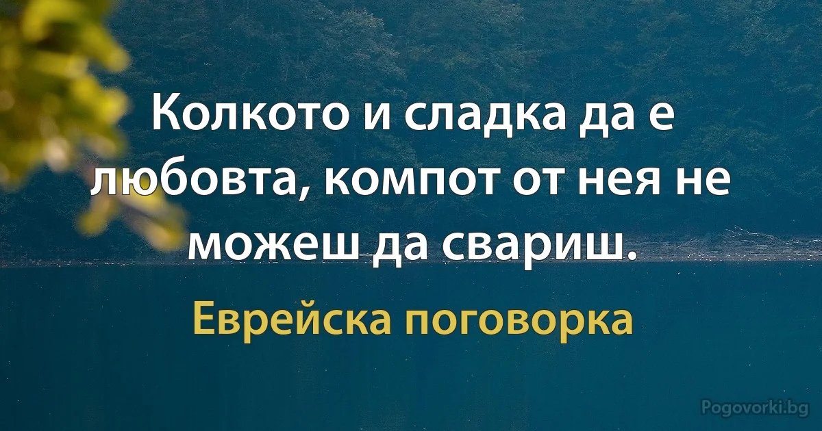 Колкото и сладка да е любовта, компот от нея не можеш да свариш. (Еврейска поговорка)