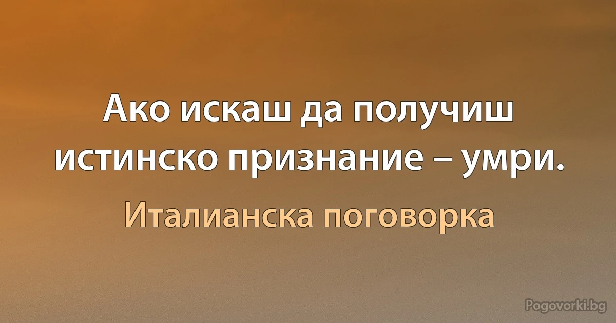 Ако искаш да получиш истинско признание – умри. (Италианска поговорка)