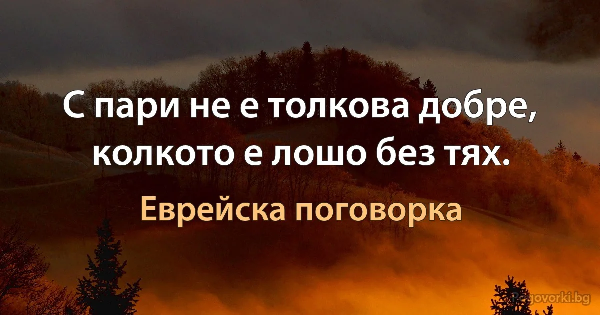 С пари не е толкова добре, колкото е лошо без тях. (Еврейска поговорка)