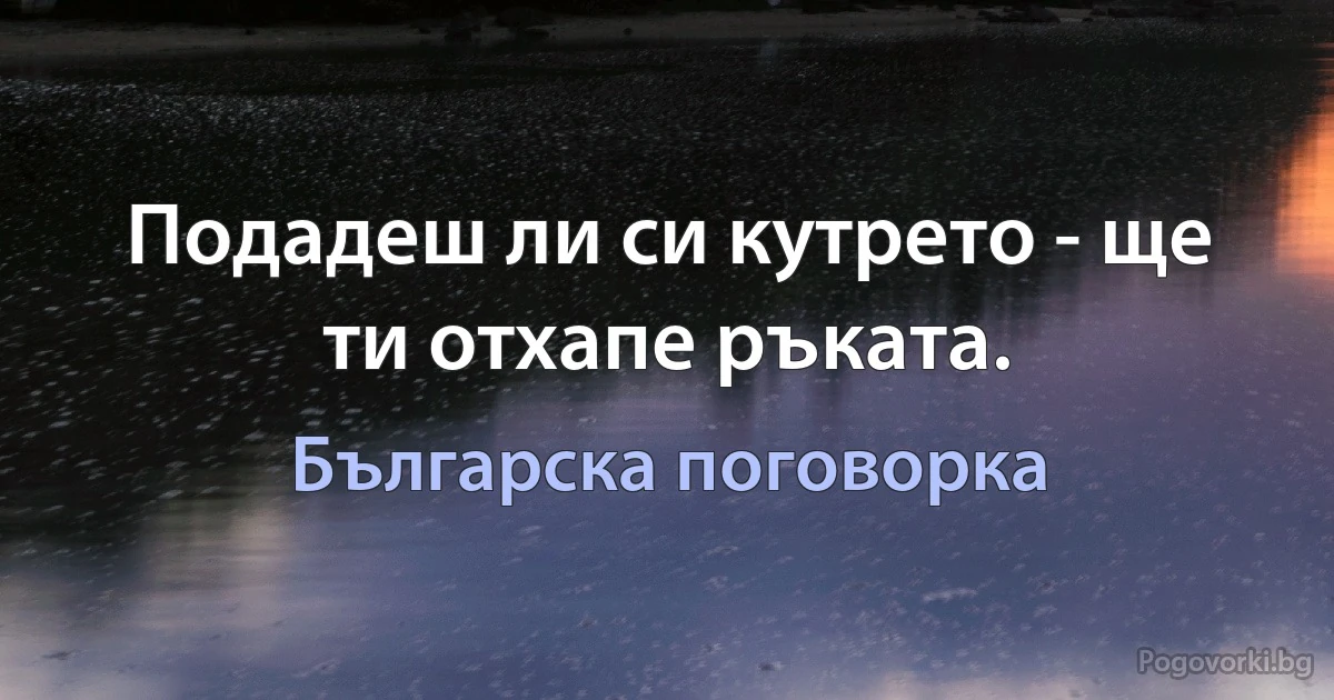 Подадеш ли си кутрето - ще ти отхапе ръката. (Българска поговорка)