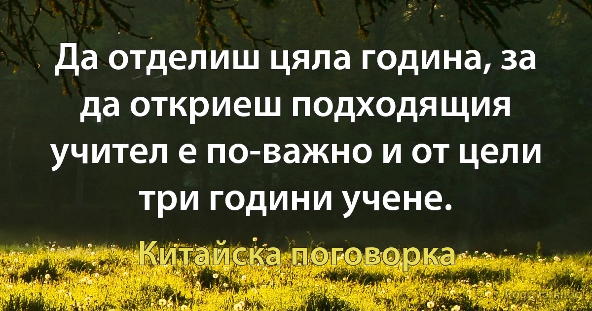 Да отделиш цяла година, за да откриеш подходящия учител е по-важно и от цели три години учене. (Китайска поговорка)