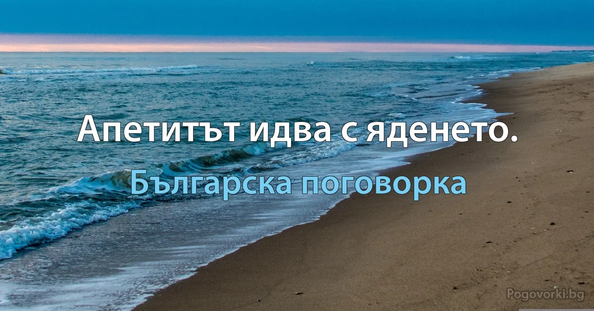 Апетитът идва с яденето. (Българска поговорка)