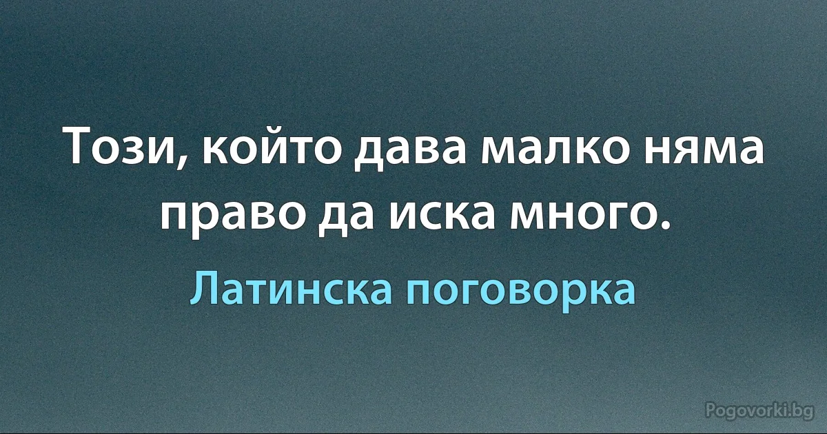 Този, който дава малко няма право да иска много. (Латинска поговорка)