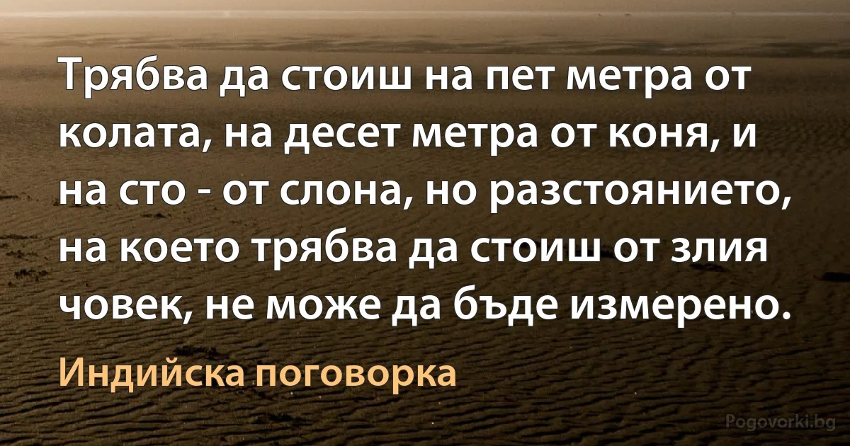 Трябва да стоиш на пет метра от колата, на десет метра от коня, и на сто - от слона, но разстоянието, на което трябва да стоиш от злия човек, не може да бъде измерено. (Индийска поговорка)