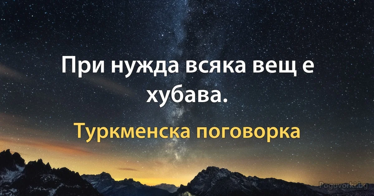 При нужда всяка вещ е хубава. (Туркменска поговорка)