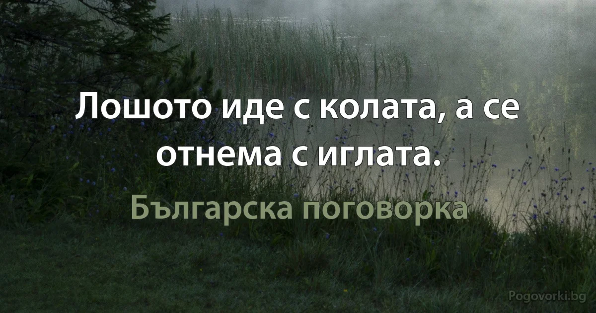 Лошото иде с колата, а се отнема с иглата. (Българска поговорка)