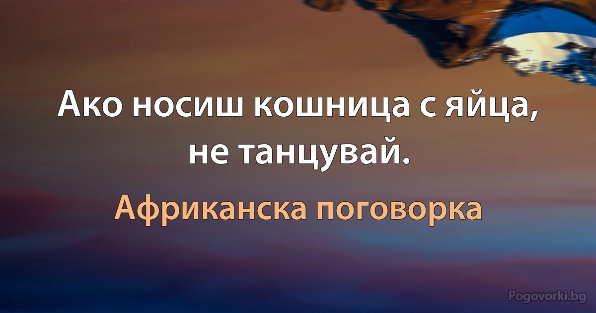 Ако носиш кошница с яйца, не танцувай. (Африканска поговорка)