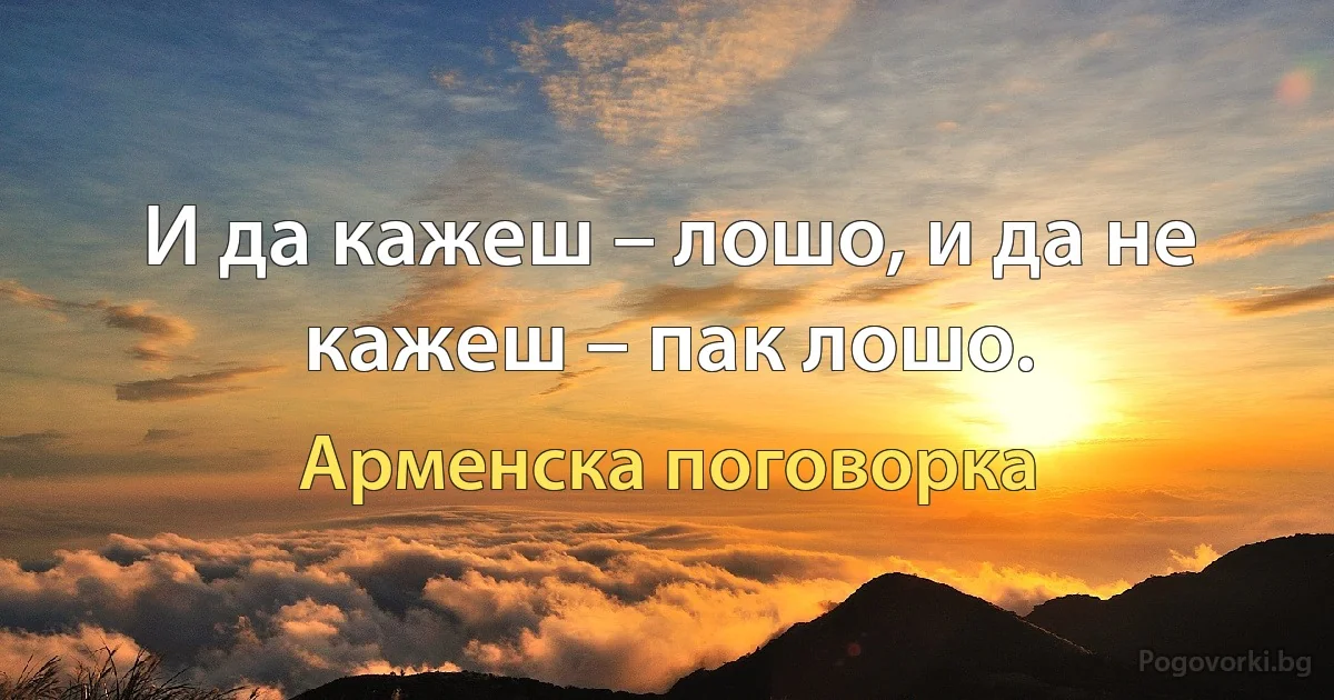 И да кажеш – лошо, и да не кажеш – пак лошо. (Арменска поговорка)