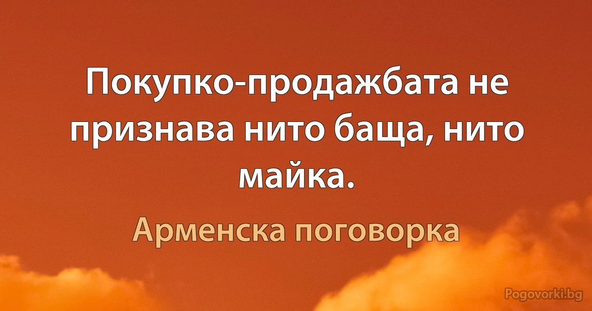 Покупко-продажбата не признава нито баща, нито майка. (Арменска поговорка)