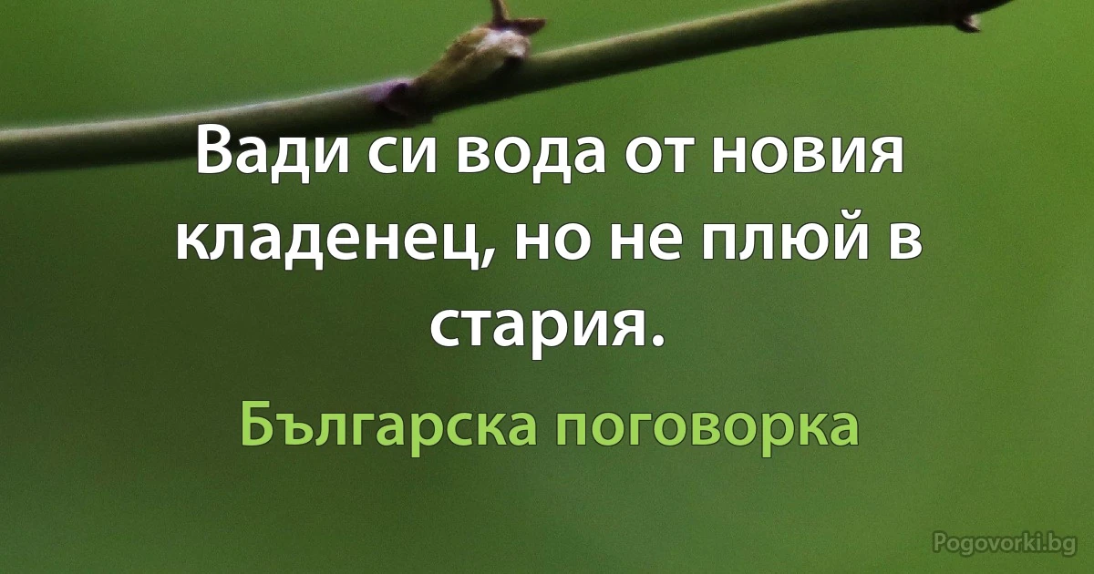 Вади си вода от новия кладенец, но не плюй в стария. (Българска поговорка)