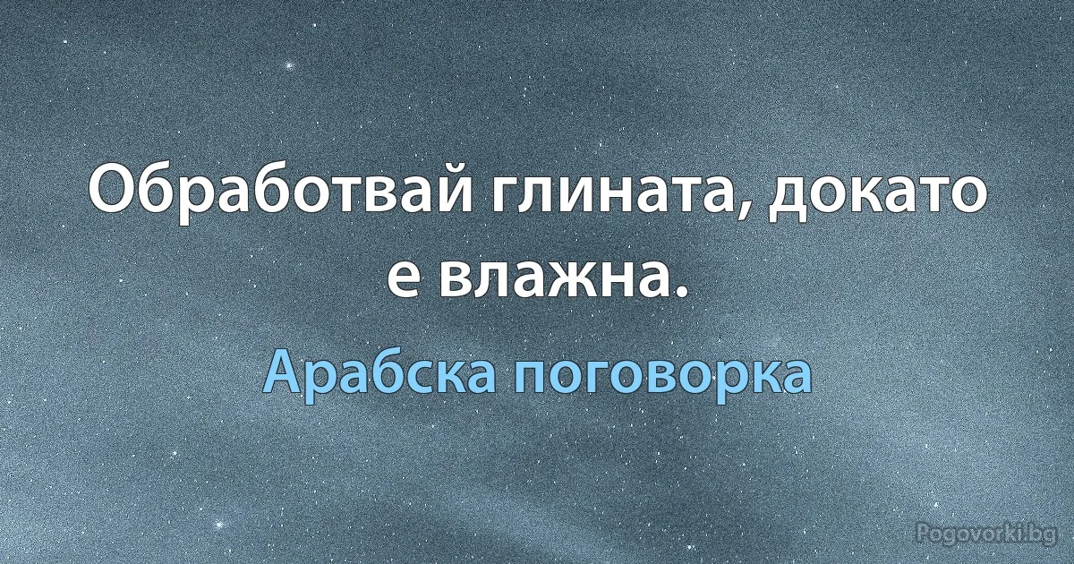 Обработвай глината, докато е влажна. (Арабска поговорка)