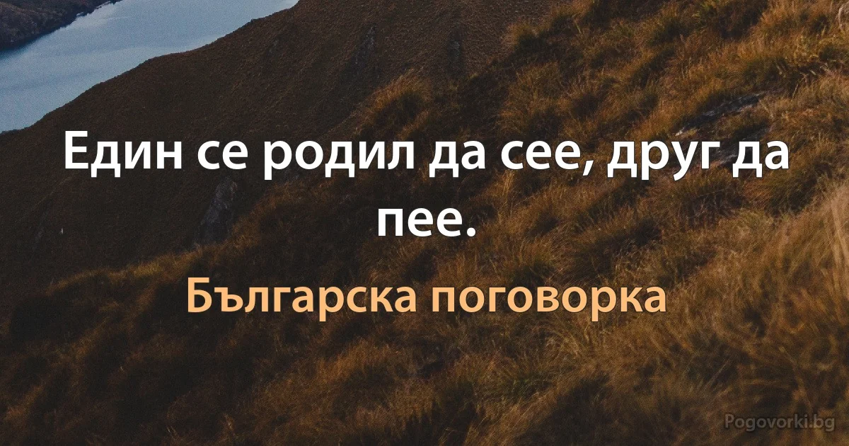 Един се родил да сее, друг да пее. (Българска поговорка)