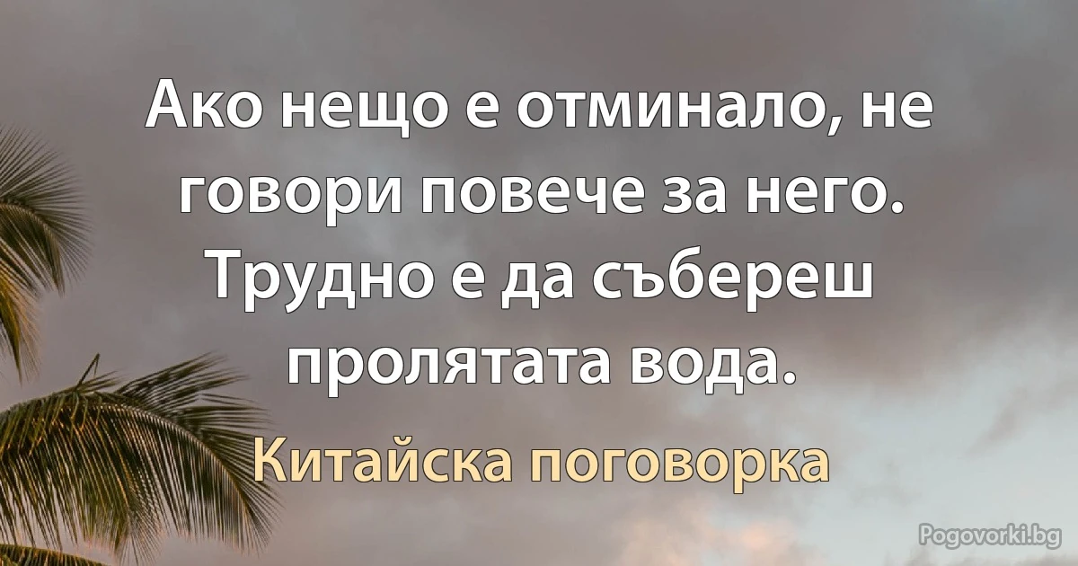 Ако нещо е отминало, не говори повече за него. Трудно е да събереш пролятата вода. (Китайска поговорка)